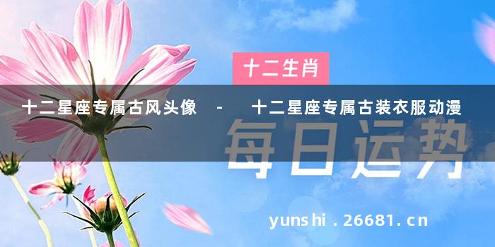 十二星座专属古风头像 - 十二星座专属古装衣服动漫